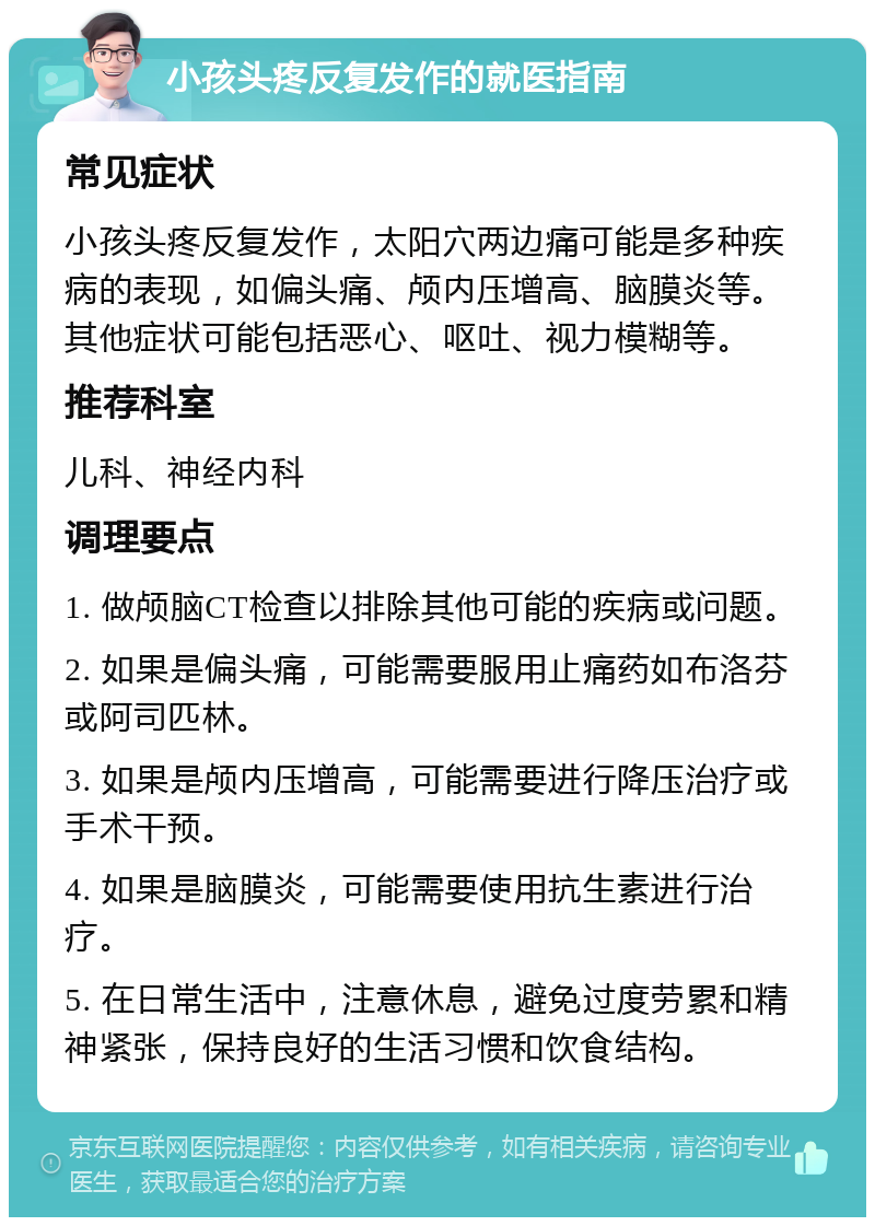 小孩头疼反复发作的就医指南 常见症状 小孩头疼反复发作，太阳穴两边痛可能是多种疾病的表现，如偏头痛、颅内压增高、脑膜炎等。其他症状可能包括恶心、呕吐、视力模糊等。 推荐科室 儿科、神经内科 调理要点 1. 做颅脑CT检查以排除其他可能的疾病或问题。 2. 如果是偏头痛，可能需要服用止痛药如布洛芬或阿司匹林。 3. 如果是颅内压增高，可能需要进行降压治疗或手术干预。 4. 如果是脑膜炎，可能需要使用抗生素进行治疗。 5. 在日常生活中，注意休息，避免过度劳累和精神紧张，保持良好的生活习惯和饮食结构。