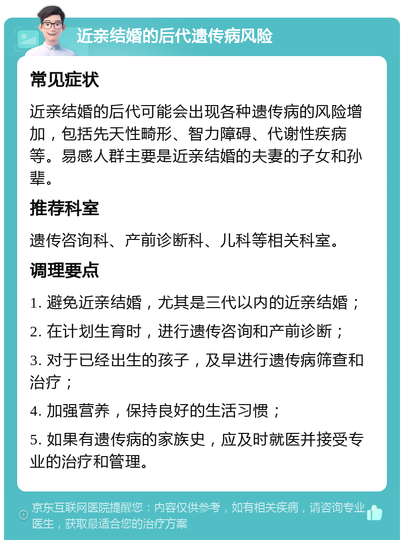 近亲结婚的后代遗传病风险 常见症状 近亲结婚的后代可能会出现各种遗传病的风险增加，包括先天性畸形、智力障碍、代谢性疾病等。易感人群主要是近亲结婚的夫妻的子女和孙辈。 推荐科室 遗传咨询科、产前诊断科、儿科等相关科室。 调理要点 1. 避免近亲结婚，尤其是三代以内的近亲结婚； 2. 在计划生育时，进行遗传咨询和产前诊断； 3. 对于已经出生的孩子，及早进行遗传病筛查和治疗； 4. 加强营养，保持良好的生活习惯； 5. 如果有遗传病的家族史，应及时就医并接受专业的治疗和管理。