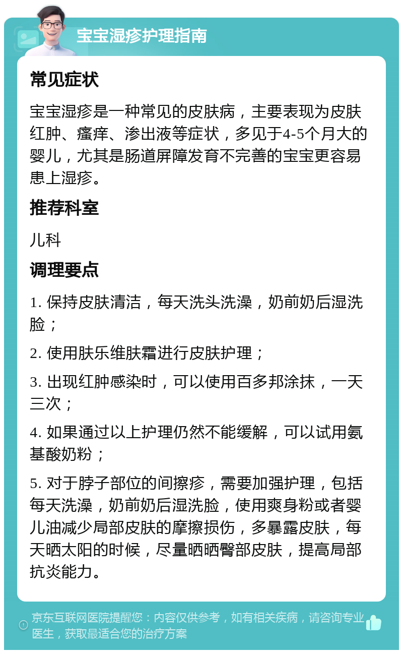 宝宝湿疹护理指南 常见症状 宝宝湿疹是一种常见的皮肤病，主要表现为皮肤红肿、瘙痒、渗出液等症状，多见于4-5个月大的婴儿，尤其是肠道屏障发育不完善的宝宝更容易患上湿疹。 推荐科室 儿科 调理要点 1. 保持皮肤清洁，每天洗头洗澡，奶前奶后湿洗脸； 2. 使用肤乐维肤霜进行皮肤护理； 3. 出现红肿感染时，可以使用百多邦涂抹，一天三次； 4. 如果通过以上护理仍然不能缓解，可以试用氨基酸奶粉； 5. 对于脖子部位的间擦疹，需要加强护理，包括每天洗澡，奶前奶后湿洗脸，使用爽身粉或者婴儿油减少局部皮肤的摩擦损伤，多暴露皮肤，每天晒太阳的时候，尽量晒晒臀部皮肤，提高局部抗炎能力。