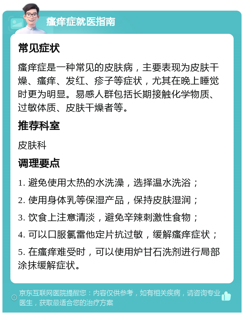 瘙痒症就医指南 常见症状 瘙痒症是一种常见的皮肤病，主要表现为皮肤干燥、瘙痒、发红、疹子等症状，尤其在晚上睡觉时更为明显。易感人群包括长期接触化学物质、过敏体质、皮肤干燥者等。 推荐科室 皮肤科 调理要点 1. 避免使用太热的水洗澡，选择温水洗浴； 2. 使用身体乳等保湿产品，保持皮肤湿润； 3. 饮食上注意清淡，避免辛辣刺激性食物； 4. 可以口服氯雷他定片抗过敏，缓解瘙痒症状； 5. 在瘙痒难受时，可以使用炉甘石洗剂进行局部涂抹缓解症状。