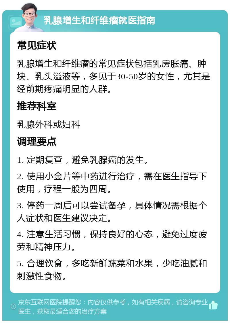 乳腺增生和纤维瘤就医指南 常见症状 乳腺增生和纤维瘤的常见症状包括乳房胀痛、肿块、乳头溢液等，多见于30-50岁的女性，尤其是经前期疼痛明显的人群。 推荐科室 乳腺外科或妇科 调理要点 1. 定期复查，避免乳腺癌的发生。 2. 使用小金片等中药进行治疗，需在医生指导下使用，疗程一般为四周。 3. 停药一周后可以尝试备孕，具体情况需根据个人症状和医生建议决定。 4. 注意生活习惯，保持良好的心态，避免过度疲劳和精神压力。 5. 合理饮食，多吃新鲜蔬菜和水果，少吃油腻和刺激性食物。