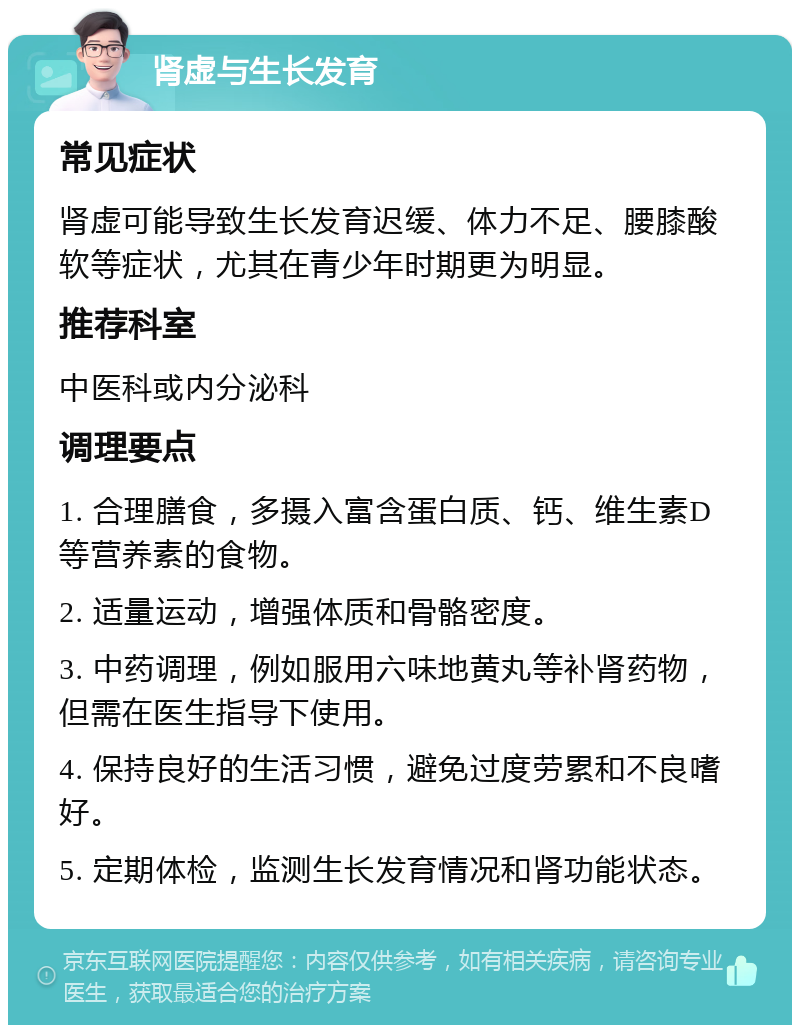 肾虚与生长发育 常见症状 肾虚可能导致生长发育迟缓、体力不足、腰膝酸软等症状，尤其在青少年时期更为明显。 推荐科室 中医科或内分泌科 调理要点 1. 合理膳食，多摄入富含蛋白质、钙、维生素D等营养素的食物。 2. 适量运动，增强体质和骨骼密度。 3. 中药调理，例如服用六味地黄丸等补肾药物，但需在医生指导下使用。 4. 保持良好的生活习惯，避免过度劳累和不良嗜好。 5. 定期体检，监测生长发育情况和肾功能状态。