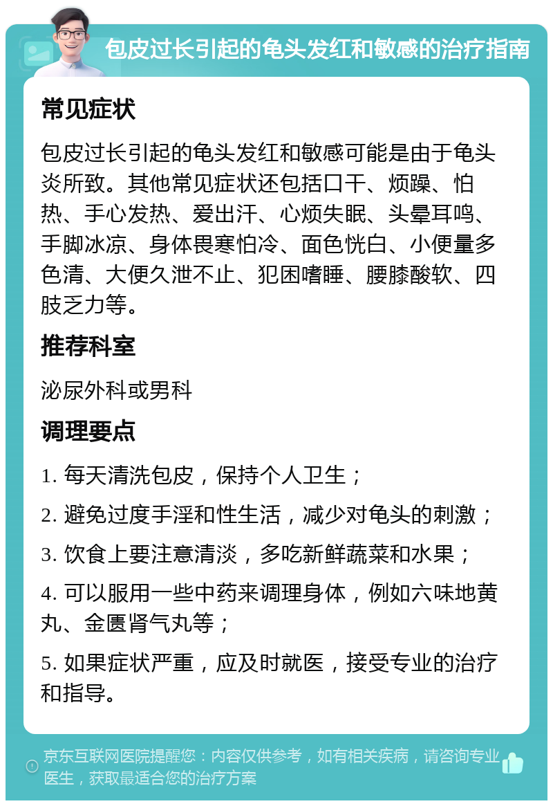 包皮过长引起的龟头发红和敏感的治疗指南 常见症状 包皮过长引起的龟头发红和敏感可能是由于龟头炎所致。其他常见症状还包括口干、烦躁、怕热、手心发热、爱出汗、心烦失眠、头晕耳鸣、手脚冰凉、身体畏寒怕冷、面色恍白、小便量多色清、大便久泄不止、犯困嗜睡、腰膝酸软、四肢乏力等。 推荐科室 泌尿外科或男科 调理要点 1. 每天清洗包皮，保持个人卫生； 2. 避免过度手淫和性生活，减少对龟头的刺激； 3. 饮食上要注意清淡，多吃新鲜蔬菜和水果； 4. 可以服用一些中药来调理身体，例如六味地黄丸、金匮肾气丸等； 5. 如果症状严重，应及时就医，接受专业的治疗和指导。