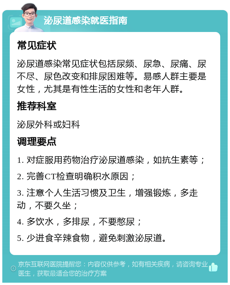 泌尿道感染就医指南 常见症状 泌尿道感染常见症状包括尿频、尿急、尿痛、尿不尽、尿色改变和排尿困难等。易感人群主要是女性，尤其是有性生活的女性和老年人群。 推荐科室 泌尿外科或妇科 调理要点 1. 对症服用药物治疗泌尿道感染，如抗生素等； 2. 完善CT检查明确积水原因； 3. 注意个人生活习惯及卫生，增强锻炼，多走动，不要久坐； 4. 多饮水，多排尿，不要憋尿； 5. 少进食辛辣食物，避免刺激泌尿道。