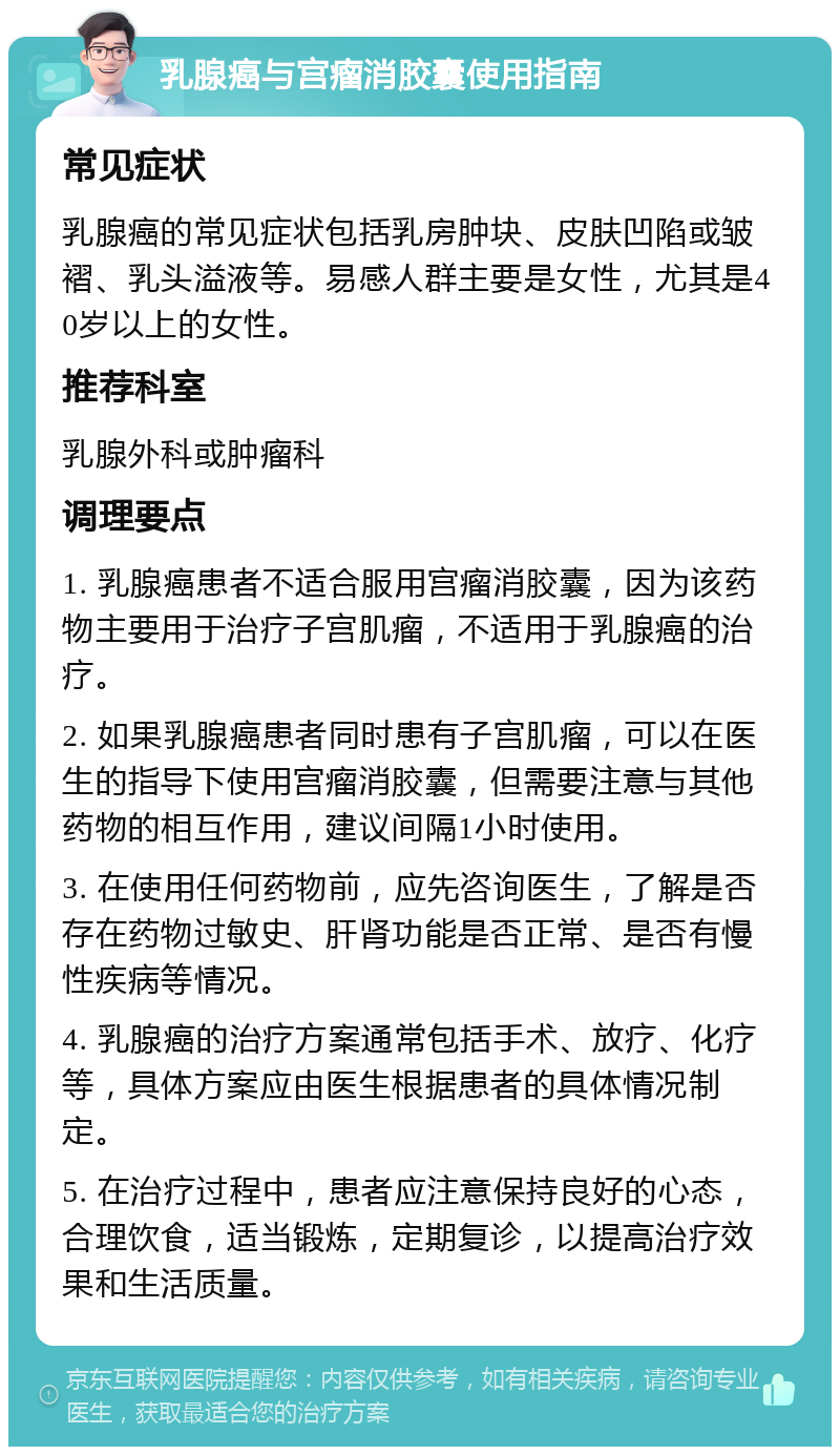 乳腺癌与宫瘤消胶囊使用指南 常见症状 乳腺癌的常见症状包括乳房肿块、皮肤凹陷或皱褶、乳头溢液等。易感人群主要是女性，尤其是40岁以上的女性。 推荐科室 乳腺外科或肿瘤科 调理要点 1. 乳腺癌患者不适合服用宫瘤消胶囊，因为该药物主要用于治疗子宫肌瘤，不适用于乳腺癌的治疗。 2. 如果乳腺癌患者同时患有子宫肌瘤，可以在医生的指导下使用宫瘤消胶囊，但需要注意与其他药物的相互作用，建议间隔1小时使用。 3. 在使用任何药物前，应先咨询医生，了解是否存在药物过敏史、肝肾功能是否正常、是否有慢性疾病等情况。 4. 乳腺癌的治疗方案通常包括手术、放疗、化疗等，具体方案应由医生根据患者的具体情况制定。 5. 在治疗过程中，患者应注意保持良好的心态，合理饮食，适当锻炼，定期复诊，以提高治疗效果和生活质量。