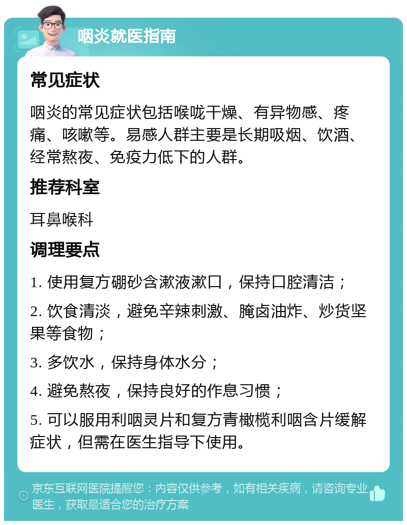 咽炎就医指南 常见症状 咽炎的常见症状包括喉咙干燥、有异物感、疼痛、咳嗽等。易感人群主要是长期吸烟、饮酒、经常熬夜、免疫力低下的人群。 推荐科室 耳鼻喉科 调理要点 1. 使用复方硼砂含漱液漱口，保持口腔清洁； 2. 饮食清淡，避免辛辣刺激、腌卤油炸、炒货坚果等食物； 3. 多饮水，保持身体水分； 4. 避免熬夜，保持良好的作息习惯； 5. 可以服用利咽灵片和复方青橄榄利咽含片缓解症状，但需在医生指导下使用。