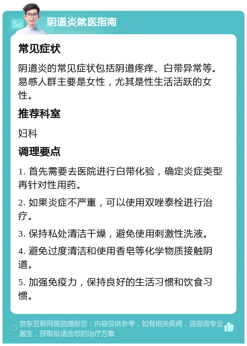 阴道炎就医指南 常见症状 阴道炎的常见症状包括阴道疼痒、白带异常等。易感人群主要是女性，尤其是性生活活跃的女性。 推荐科室 妇科 调理要点 1. 首先需要去医院进行白带化验，确定炎症类型再针对性用药。 2. 如果炎症不严重，可以使用双唑泰栓进行治疗。 3. 保持私处清洁干燥，避免使用刺激性洗液。 4. 避免过度清洁和使用香皂等化学物质接触阴道。 5. 加强免疫力，保持良好的生活习惯和饮食习惯。