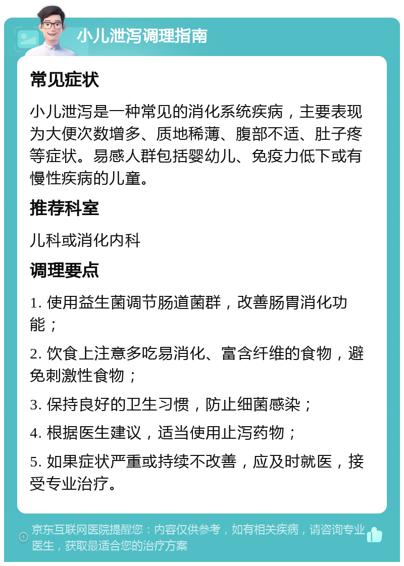 小儿泄泻调理指南 常见症状 小儿泄泻是一种常见的消化系统疾病，主要表现为大便次数增多、质地稀薄、腹部不适、肚子疼等症状。易感人群包括婴幼儿、免疫力低下或有慢性疾病的儿童。 推荐科室 儿科或消化内科 调理要点 1. 使用益生菌调节肠道菌群，改善肠胃消化功能； 2. 饮食上注意多吃易消化、富含纤维的食物，避免刺激性食物； 3. 保持良好的卫生习惯，防止细菌感染； 4. 根据医生建议，适当使用止泻药物； 5. 如果症状严重或持续不改善，应及时就医，接受专业治疗。