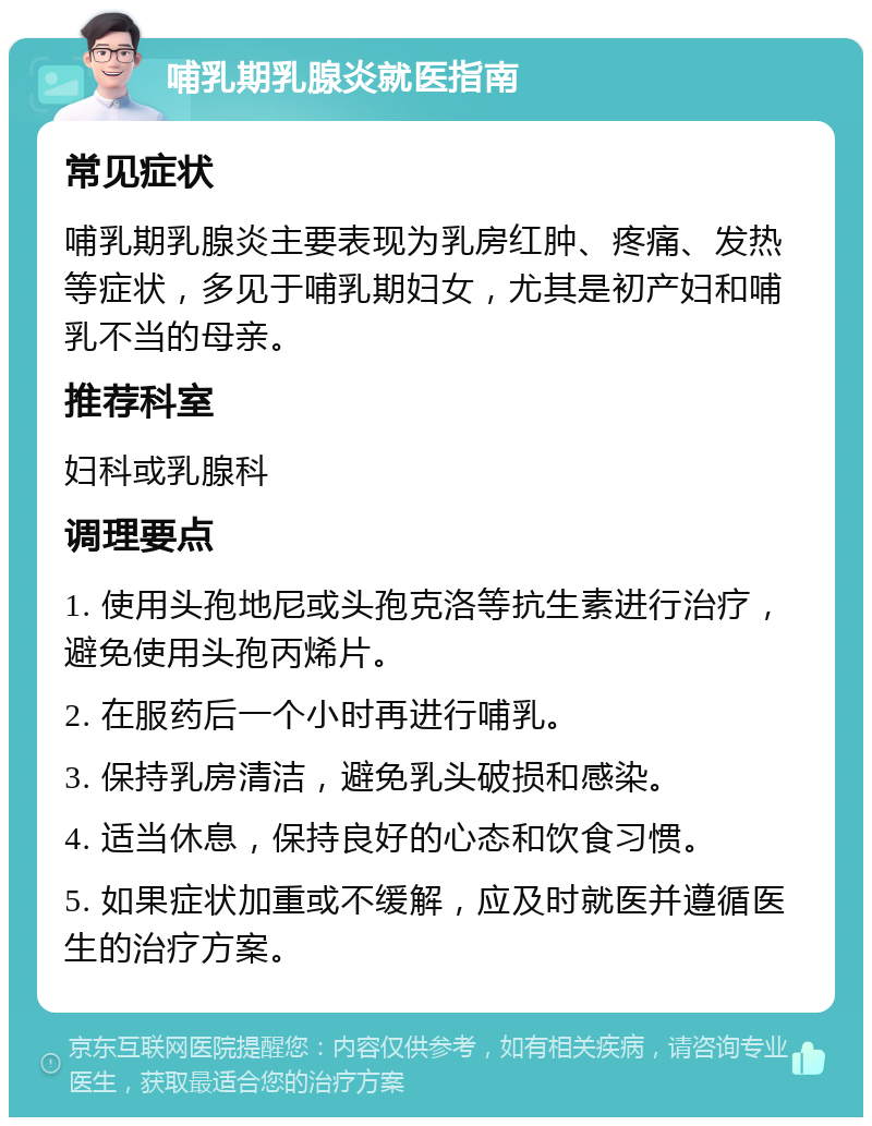 哺乳期乳腺炎就医指南 常见症状 哺乳期乳腺炎主要表现为乳房红肿、疼痛、发热等症状，多见于哺乳期妇女，尤其是初产妇和哺乳不当的母亲。 推荐科室 妇科或乳腺科 调理要点 1. 使用头孢地尼或头孢克洛等抗生素进行治疗，避免使用头孢丙烯片。 2. 在服药后一个小时再进行哺乳。 3. 保持乳房清洁，避免乳头破损和感染。 4. 适当休息，保持良好的心态和饮食习惯。 5. 如果症状加重或不缓解，应及时就医并遵循医生的治疗方案。