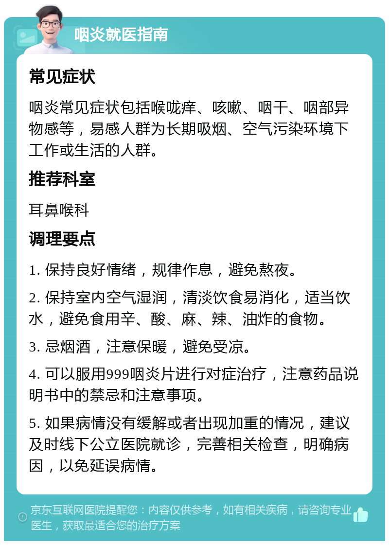 咽炎就医指南 常见症状 咽炎常见症状包括喉咙痒、咳嗽、咽干、咽部异物感等，易感人群为长期吸烟、空气污染环境下工作或生活的人群。 推荐科室 耳鼻喉科 调理要点 1. 保持良好情绪，规律作息，避免熬夜。 2. 保持室内空气湿润，清淡饮食易消化，适当饮水，避免食用辛、酸、麻、辣、油炸的食物。 3. 忌烟酒，注意保暖，避免受凉。 4. 可以服用999咽炎片进行对症治疗，注意药品说明书中的禁忌和注意事项。 5. 如果病情没有缓解或者出现加重的情况，建议及时线下公立医院就诊，完善相关检查，明确病因，以免延误病情。