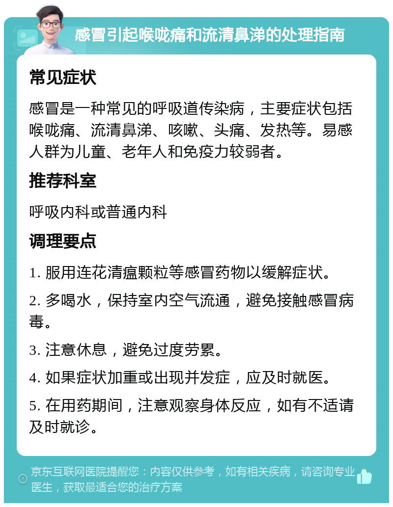 感冒引起喉咙痛和流清鼻涕的处理指南 常见症状 感冒是一种常见的呼吸道传染病，主要症状包括喉咙痛、流清鼻涕、咳嗽、头痛、发热等。易感人群为儿童、老年人和免疫力较弱者。 推荐科室 呼吸内科或普通内科 调理要点 1. 服用连花清瘟颗粒等感冒药物以缓解症状。 2. 多喝水，保持室内空气流通，避免接触感冒病毒。 3. 注意休息，避免过度劳累。 4. 如果症状加重或出现并发症，应及时就医。 5. 在用药期间，注意观察身体反应，如有不适请及时就诊。