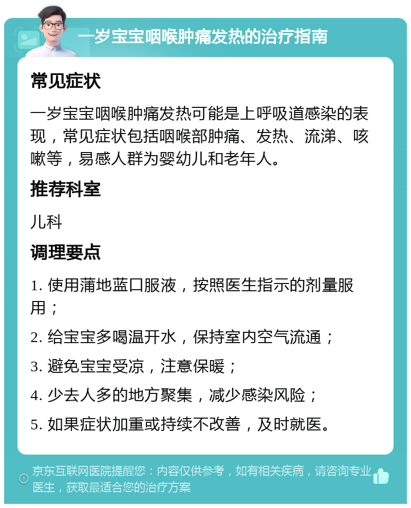 一岁宝宝咽喉肿痛发热的治疗指南 常见症状 一岁宝宝咽喉肿痛发热可能是上呼吸道感染的表现，常见症状包括咽喉部肿痛、发热、流涕、咳嗽等，易感人群为婴幼儿和老年人。 推荐科室 儿科 调理要点 1. 使用蒲地蓝口服液，按照医生指示的剂量服用； 2. 给宝宝多喝温开水，保持室内空气流通； 3. 避免宝宝受凉，注意保暖； 4. 少去人多的地方聚集，减少感染风险； 5. 如果症状加重或持续不改善，及时就医。