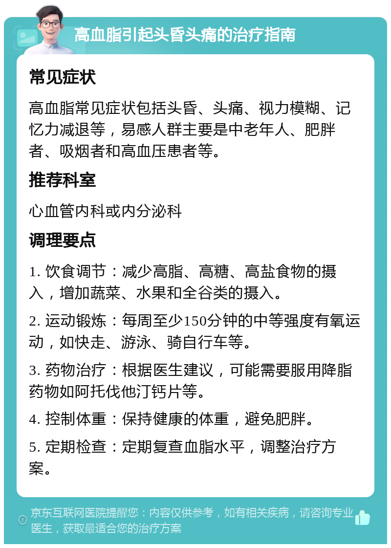 高血脂引起头昏头痛的治疗指南 常见症状 高血脂常见症状包括头昏、头痛、视力模糊、记忆力减退等，易感人群主要是中老年人、肥胖者、吸烟者和高血压患者等。 推荐科室 心血管内科或内分泌科 调理要点 1. 饮食调节：减少高脂、高糖、高盐食物的摄入，增加蔬菜、水果和全谷类的摄入。 2. 运动锻炼：每周至少150分钟的中等强度有氧运动，如快走、游泳、骑自行车等。 3. 药物治疗：根据医生建议，可能需要服用降脂药物如阿托伐他汀钙片等。 4. 控制体重：保持健康的体重，避免肥胖。 5. 定期检查：定期复查血脂水平，调整治疗方案。