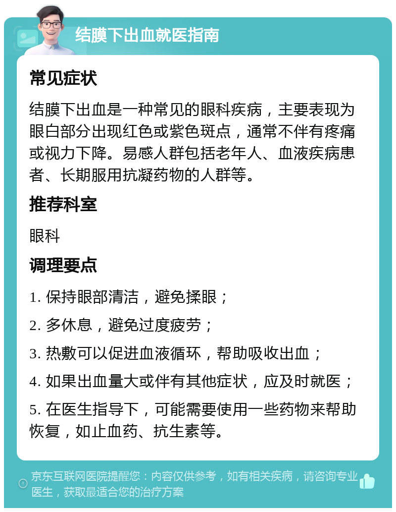 结膜下出血就医指南 常见症状 结膜下出血是一种常见的眼科疾病，主要表现为眼白部分出现红色或紫色斑点，通常不伴有疼痛或视力下降。易感人群包括老年人、血液疾病患者、长期服用抗凝药物的人群等。 推荐科室 眼科 调理要点 1. 保持眼部清洁，避免揉眼； 2. 多休息，避免过度疲劳； 3. 热敷可以促进血液循环，帮助吸收出血； 4. 如果出血量大或伴有其他症状，应及时就医； 5. 在医生指导下，可能需要使用一些药物来帮助恢复，如止血药、抗生素等。