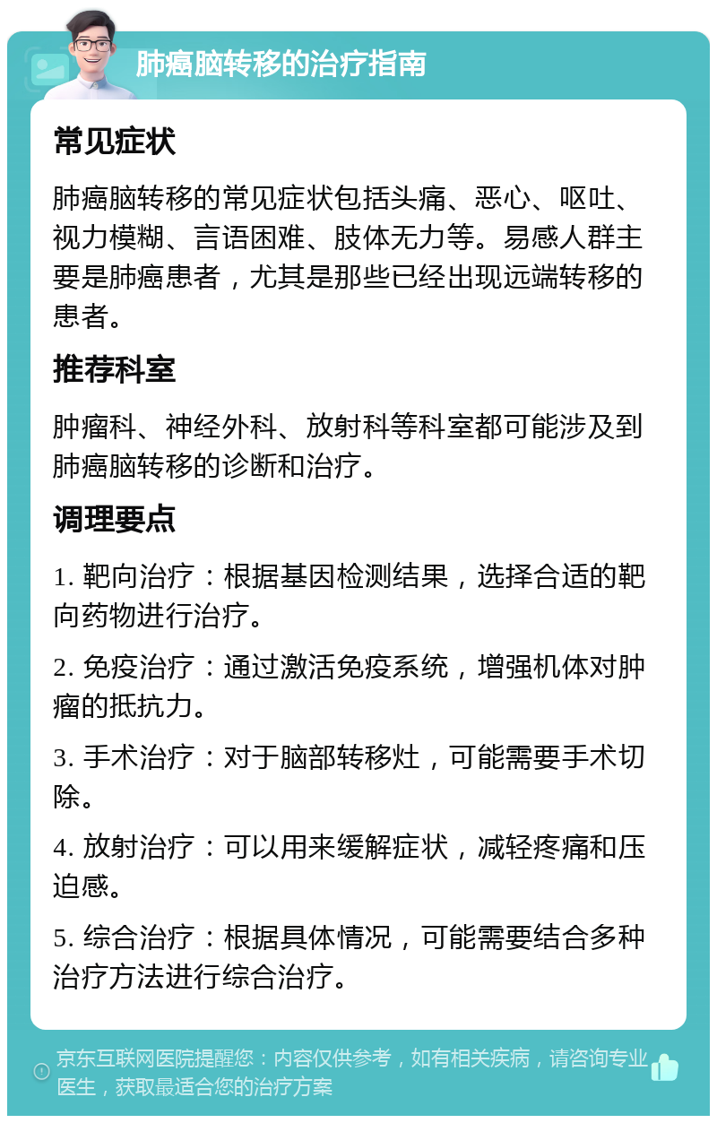 肺癌脑转移的治疗指南 常见症状 肺癌脑转移的常见症状包括头痛、恶心、呕吐、视力模糊、言语困难、肢体无力等。易感人群主要是肺癌患者，尤其是那些已经出现远端转移的患者。 推荐科室 肿瘤科、神经外科、放射科等科室都可能涉及到肺癌脑转移的诊断和治疗。 调理要点 1. 靶向治疗：根据基因检测结果，选择合适的靶向药物进行治疗。 2. 免疫治疗：通过激活免疫系统，增强机体对肿瘤的抵抗力。 3. 手术治疗：对于脑部转移灶，可能需要手术切除。 4. 放射治疗：可以用来缓解症状，减轻疼痛和压迫感。 5. 综合治疗：根据具体情况，可能需要结合多种治疗方法进行综合治疗。