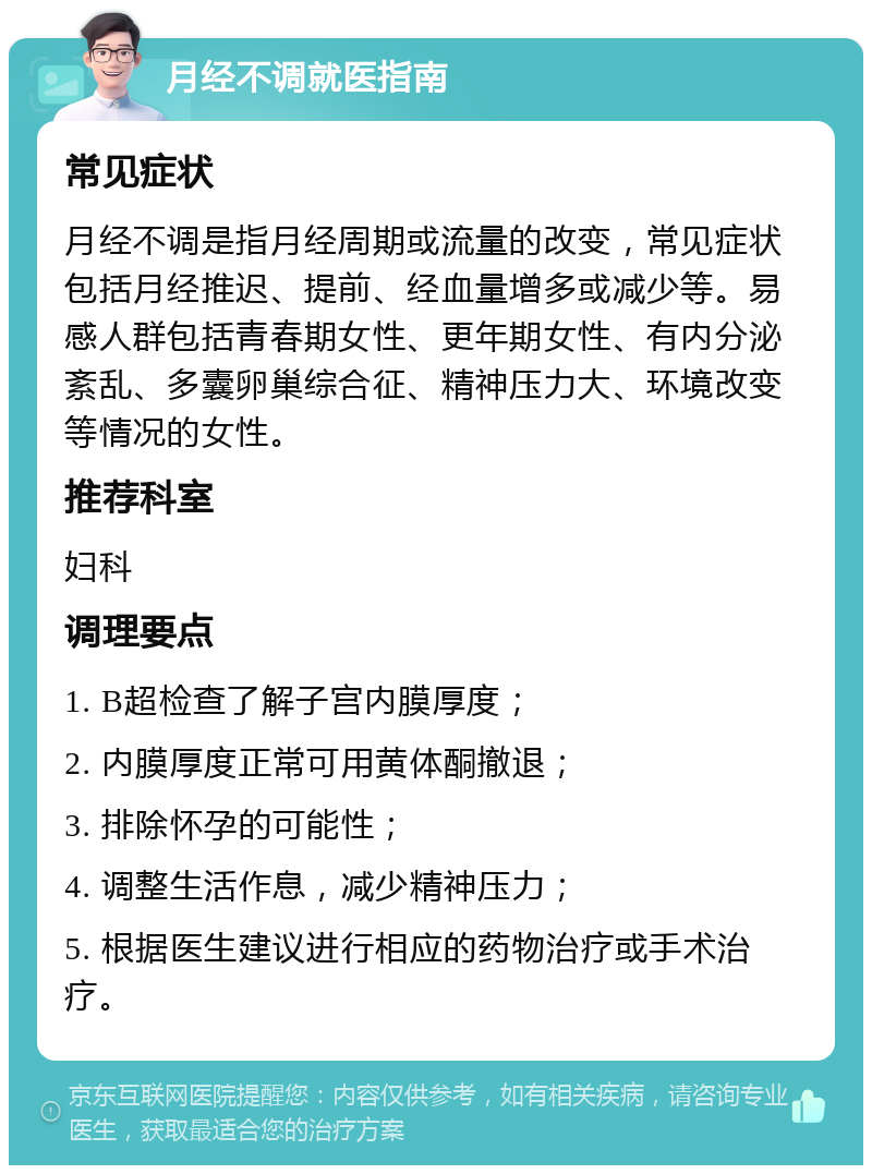 月经不调就医指南 常见症状 月经不调是指月经周期或流量的改变，常见症状包括月经推迟、提前、经血量增多或减少等。易感人群包括青春期女性、更年期女性、有内分泌紊乱、多囊卵巢综合征、精神压力大、环境改变等情况的女性。 推荐科室 妇科 调理要点 1. B超检查了解子宫内膜厚度； 2. 内膜厚度正常可用黄体酮撤退； 3. 排除怀孕的可能性； 4. 调整生活作息，减少精神压力； 5. 根据医生建议进行相应的药物治疗或手术治疗。