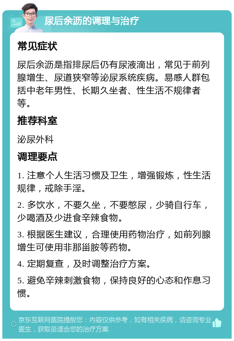 尿后余沥的调理与治疗 常见症状 尿后余沥是指排尿后仍有尿液滴出，常见于前列腺增生、尿道狭窄等泌尿系统疾病。易感人群包括中老年男性、长期久坐者、性生活不规律者等。 推荐科室 泌尿外科 调理要点 1. 注意个人生活习惯及卫生，增强锻炼，性生活规律，戒除手淫。 2. 多饮水，不要久坐，不要憋尿，少骑自行车，少喝酒及少进食辛辣食物。 3. 根据医生建议，合理使用药物治疗，如前列腺增生可使用非那甾胺等药物。 4. 定期复查，及时调整治疗方案。 5. 避免辛辣刺激食物，保持良好的心态和作息习惯。