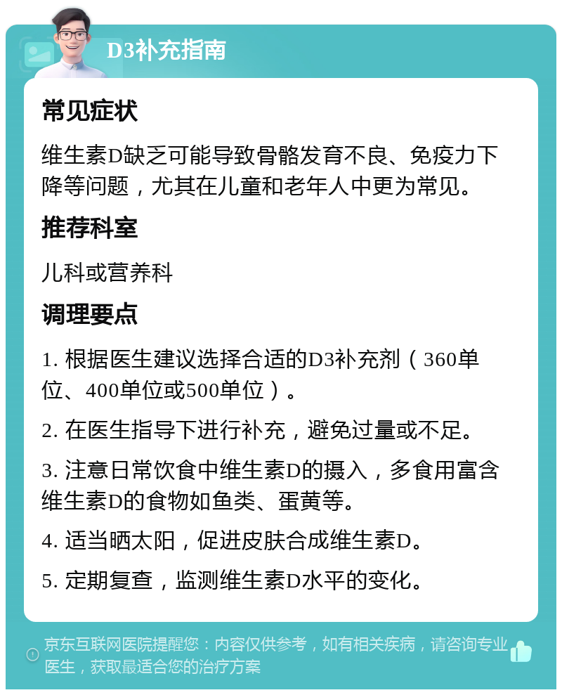 D3补充指南 常见症状 维生素D缺乏可能导致骨骼发育不良、免疫力下降等问题，尤其在儿童和老年人中更为常见。 推荐科室 儿科或营养科 调理要点 1. 根据医生建议选择合适的D3补充剂（360单位、400单位或500单位）。 2. 在医生指导下进行补充，避免过量或不足。 3. 注意日常饮食中维生素D的摄入，多食用富含维生素D的食物如鱼类、蛋黄等。 4. 适当晒太阳，促进皮肤合成维生素D。 5. 定期复查，监测维生素D水平的变化。