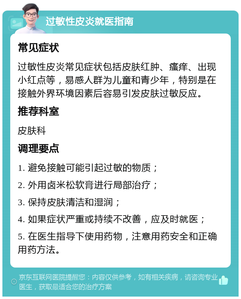 过敏性皮炎就医指南 常见症状 过敏性皮炎常见症状包括皮肤红肿、瘙痒、出现小红点等，易感人群为儿童和青少年，特别是在接触外界环境因素后容易引发皮肤过敏反应。 推荐科室 皮肤科 调理要点 1. 避免接触可能引起过敏的物质； 2. 外用卤米松软膏进行局部治疗； 3. 保持皮肤清洁和湿润； 4. 如果症状严重或持续不改善，应及时就医； 5. 在医生指导下使用药物，注意用药安全和正确用药方法。