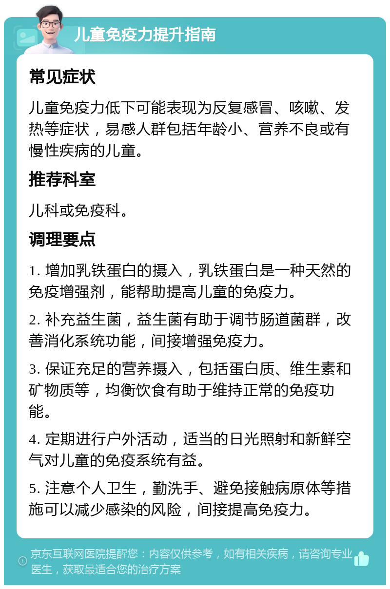 儿童免疫力提升指南 常见症状 儿童免疫力低下可能表现为反复感冒、咳嗽、发热等症状，易感人群包括年龄小、营养不良或有慢性疾病的儿童。 推荐科室 儿科或免疫科。 调理要点 1. 增加乳铁蛋白的摄入，乳铁蛋白是一种天然的免疫增强剂，能帮助提高儿童的免疫力。 2. 补充益生菌，益生菌有助于调节肠道菌群，改善消化系统功能，间接增强免疫力。 3. 保证充足的营养摄入，包括蛋白质、维生素和矿物质等，均衡饮食有助于维持正常的免疫功能。 4. 定期进行户外活动，适当的日光照射和新鲜空气对儿童的免疫系统有益。 5. 注意个人卫生，勤洗手、避免接触病原体等措施可以减少感染的风险，间接提高免疫力。