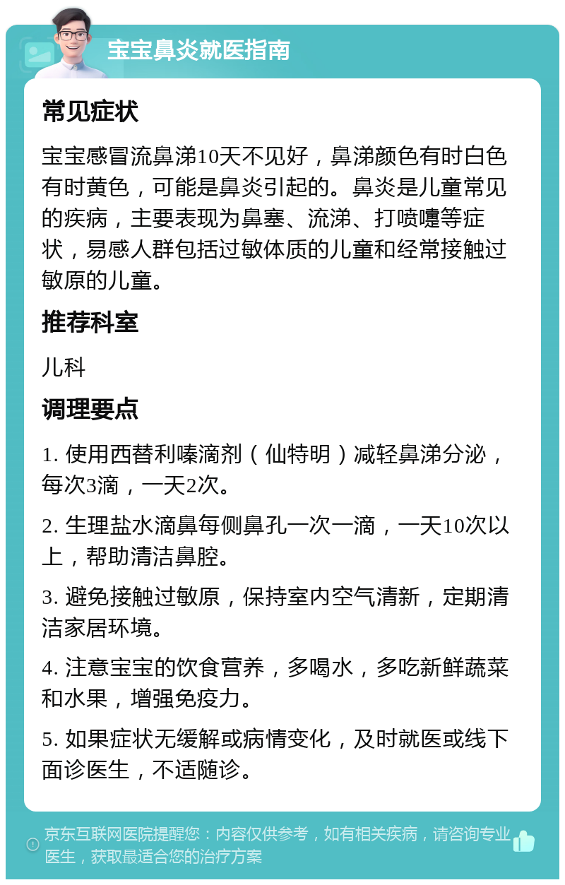 宝宝鼻炎就医指南 常见症状 宝宝感冒流鼻涕10天不见好，鼻涕颜色有时白色有时黄色，可能是鼻炎引起的。鼻炎是儿童常见的疾病，主要表现为鼻塞、流涕、打喷嚏等症状，易感人群包括过敏体质的儿童和经常接触过敏原的儿童。 推荐科室 儿科 调理要点 1. 使用西替利嗪滴剂（仙特明）减轻鼻涕分泌，每次3滴，一天2次。 2. 生理盐水滴鼻每侧鼻孔一次一滴，一天10次以上，帮助清洁鼻腔。 3. 避免接触过敏原，保持室内空气清新，定期清洁家居环境。 4. 注意宝宝的饮食营养，多喝水，多吃新鲜蔬菜和水果，增强免疫力。 5. 如果症状无缓解或病情变化，及时就医或线下面诊医生，不适随诊。