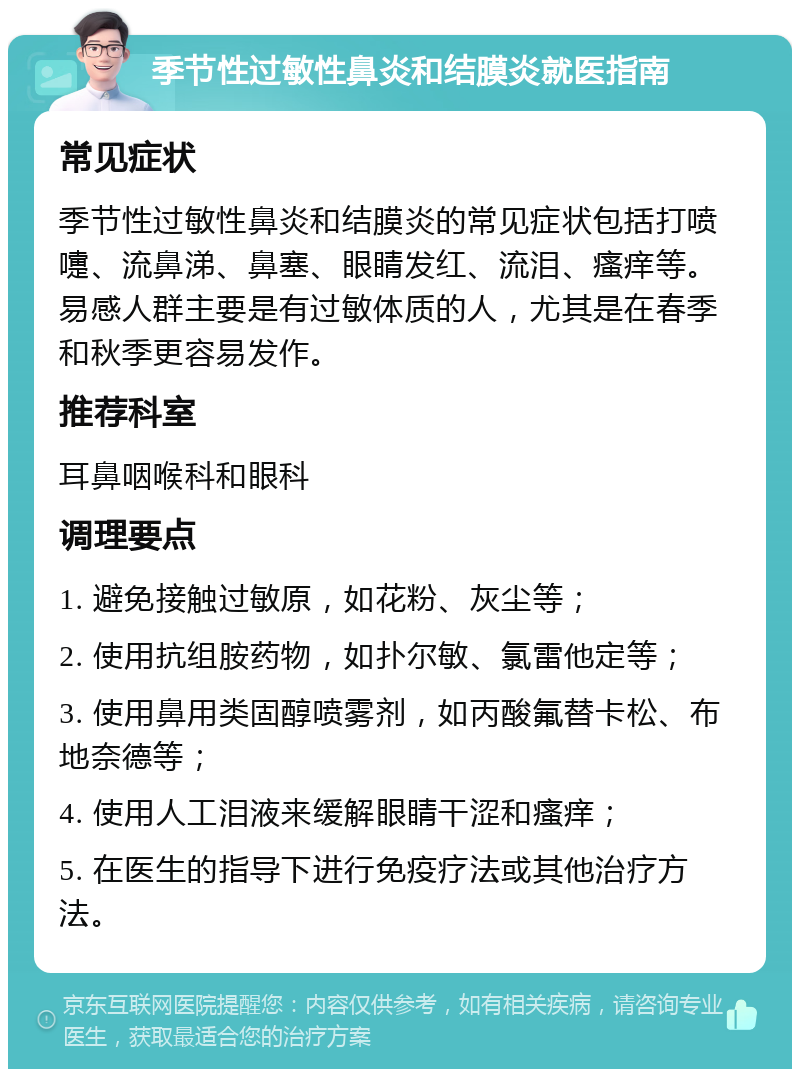 季节性过敏性鼻炎和结膜炎就医指南 常见症状 季节性过敏性鼻炎和结膜炎的常见症状包括打喷嚏、流鼻涕、鼻塞、眼睛发红、流泪、瘙痒等。易感人群主要是有过敏体质的人，尤其是在春季和秋季更容易发作。 推荐科室 耳鼻咽喉科和眼科 调理要点 1. 避免接触过敏原，如花粉、灰尘等； 2. 使用抗组胺药物，如扑尔敏、氯雷他定等； 3. 使用鼻用类固醇喷雾剂，如丙酸氟替卡松、布地奈德等； 4. 使用人工泪液来缓解眼睛干涩和瘙痒； 5. 在医生的指导下进行免疫疗法或其他治疗方法。