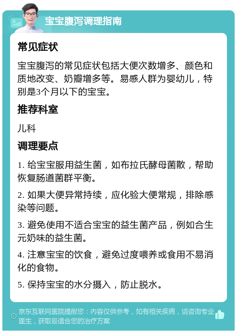 宝宝腹泻调理指南 常见症状 宝宝腹泻的常见症状包括大便次数增多、颜色和质地改变、奶瓣增多等。易感人群为婴幼儿，特别是3个月以下的宝宝。 推荐科室 儿科 调理要点 1. 给宝宝服用益生菌，如布拉氏酵母菌散，帮助恢复肠道菌群平衡。 2. 如果大便异常持续，应化验大便常规，排除感染等问题。 3. 避免使用不适合宝宝的益生菌产品，例如合生元奶味的益生菌。 4. 注意宝宝的饮食，避免过度喂养或食用不易消化的食物。 5. 保持宝宝的水分摄入，防止脱水。