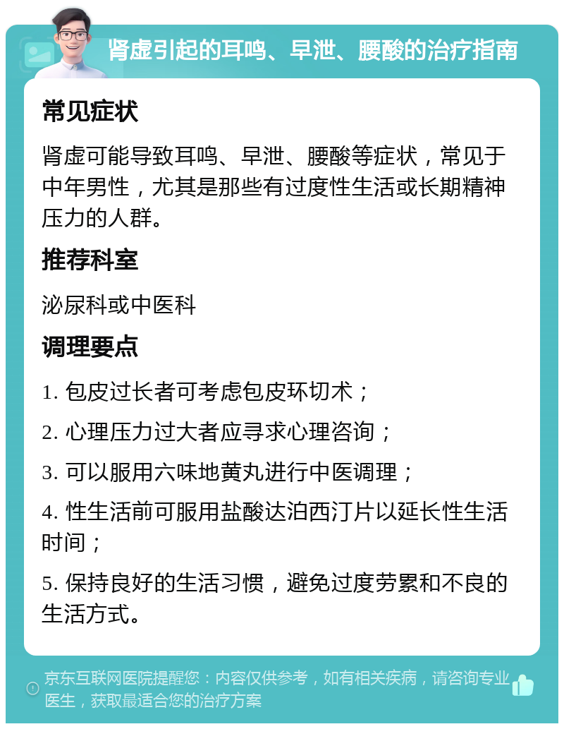 肾虚引起的耳鸣、早泄、腰酸的治疗指南 常见症状 肾虚可能导致耳鸣、早泄、腰酸等症状，常见于中年男性，尤其是那些有过度性生活或长期精神压力的人群。 推荐科室 泌尿科或中医科 调理要点 1. 包皮过长者可考虑包皮环切术； 2. 心理压力过大者应寻求心理咨询； 3. 可以服用六味地黄丸进行中医调理； 4. 性生活前可服用盐酸达泊西汀片以延长性生活时间； 5. 保持良好的生活习惯，避免过度劳累和不良的生活方式。