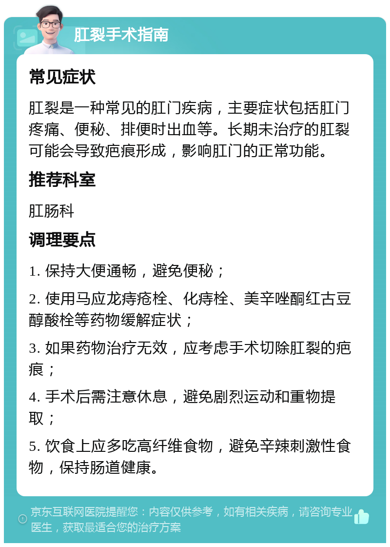 肛裂手术指南 常见症状 肛裂是一种常见的肛门疾病，主要症状包括肛门疼痛、便秘、排便时出血等。长期未治疗的肛裂可能会导致疤痕形成，影响肛门的正常功能。 推荐科室 肛肠科 调理要点 1. 保持大便通畅，避免便秘； 2. 使用马应龙痔疮栓、化痔栓、美辛唑酮红古豆醇酸栓等药物缓解症状； 3. 如果药物治疗无效，应考虑手术切除肛裂的疤痕； 4. 手术后需注意休息，避免剧烈运动和重物提取； 5. 饮食上应多吃高纤维食物，避免辛辣刺激性食物，保持肠道健康。