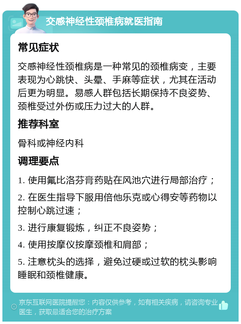 交感神经性颈椎病就医指南 常见症状 交感神经性颈椎病是一种常见的颈椎病变，主要表现为心跳快、头晕、手麻等症状，尤其在活动后更为明显。易感人群包括长期保持不良姿势、颈椎受过外伤或压力过大的人群。 推荐科室 骨科或神经内科 调理要点 1. 使用氟比洛芬膏药贴在风池穴进行局部治疗； 2. 在医生指导下服用倍他乐克或心得安等药物以控制心跳过速； 3. 进行康复锻炼，纠正不良姿势； 4. 使用按摩仪按摩颈椎和肩部； 5. 注意枕头的选择，避免过硬或过软的枕头影响睡眠和颈椎健康。