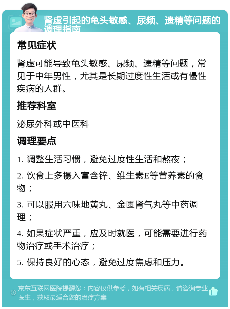 肾虚引起的龟头敏感、尿频、遗精等问题的调理指南 常见症状 肾虚可能导致龟头敏感、尿频、遗精等问题，常见于中年男性，尤其是长期过度性生活或有慢性疾病的人群。 推荐科室 泌尿外科或中医科 调理要点 1. 调整生活习惯，避免过度性生活和熬夜； 2. 饮食上多摄入富含锌、维生素E等营养素的食物； 3. 可以服用六味地黄丸、金匮肾气丸等中药调理； 4. 如果症状严重，应及时就医，可能需要进行药物治疗或手术治疗； 5. 保持良好的心态，避免过度焦虑和压力。