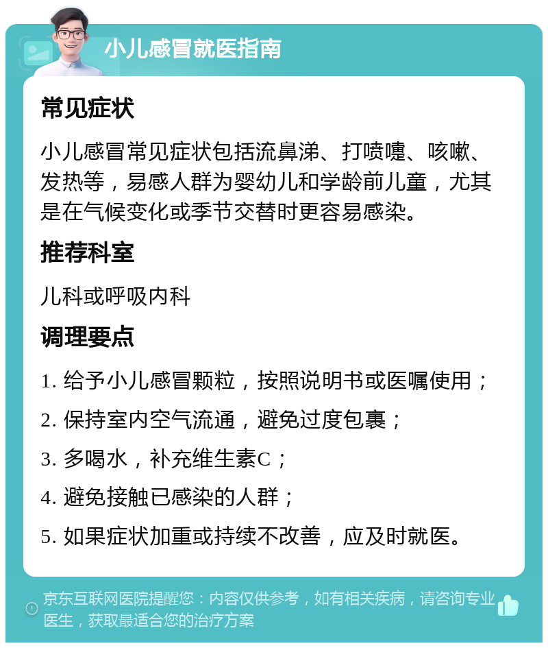 小儿感冒就医指南 常见症状 小儿感冒常见症状包括流鼻涕、打喷嚏、咳嗽、发热等，易感人群为婴幼儿和学龄前儿童，尤其是在气候变化或季节交替时更容易感染。 推荐科室 儿科或呼吸内科 调理要点 1. 给予小儿感冒颗粒，按照说明书或医嘱使用； 2. 保持室内空气流通，避免过度包裹； 3. 多喝水，补充维生素C； 4. 避免接触已感染的人群； 5. 如果症状加重或持续不改善，应及时就医。