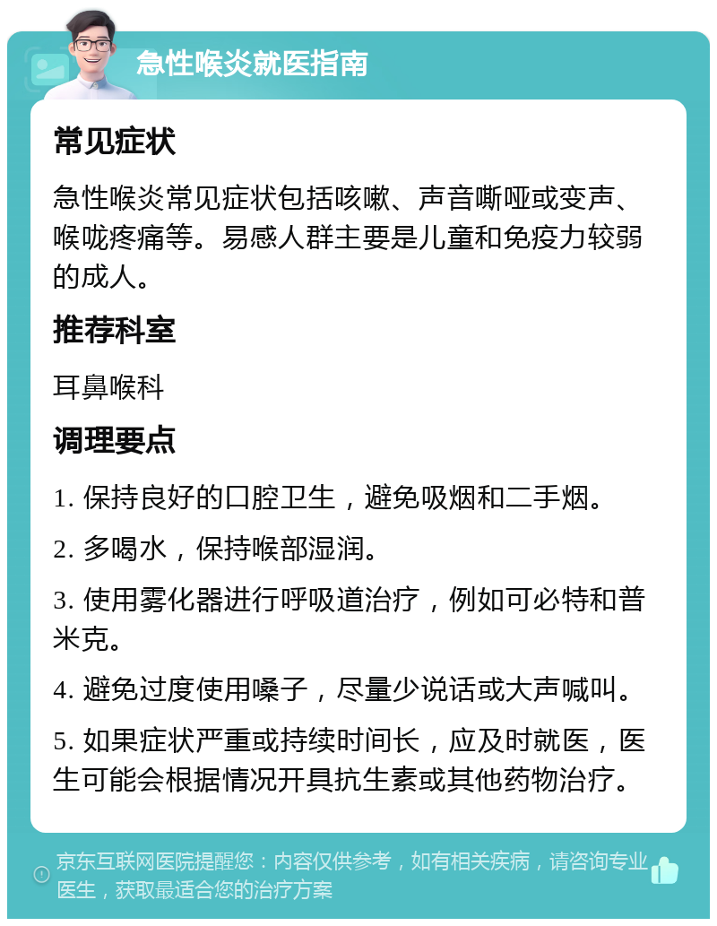 急性喉炎就医指南 常见症状 急性喉炎常见症状包括咳嗽、声音嘶哑或变声、喉咙疼痛等。易感人群主要是儿童和免疫力较弱的成人。 推荐科室 耳鼻喉科 调理要点 1. 保持良好的口腔卫生，避免吸烟和二手烟。 2. 多喝水，保持喉部湿润。 3. 使用雾化器进行呼吸道治疗，例如可必特和普米克。 4. 避免过度使用嗓子，尽量少说话或大声喊叫。 5. 如果症状严重或持续时间长，应及时就医，医生可能会根据情况开具抗生素或其他药物治疗。