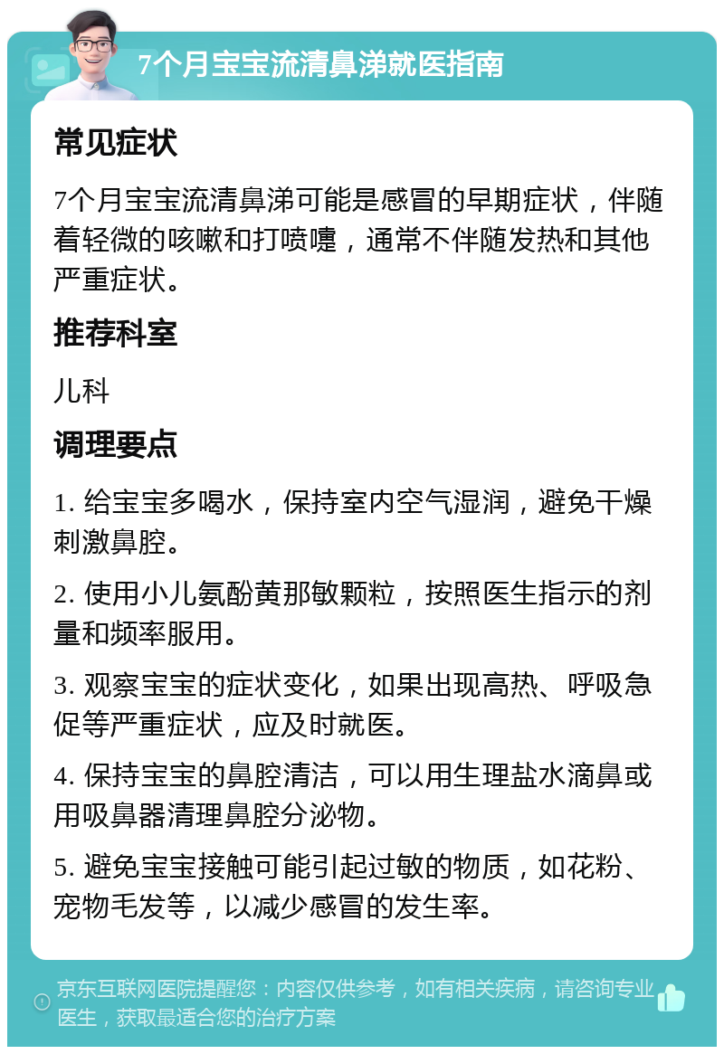 7个月宝宝流清鼻涕就医指南 常见症状 7个月宝宝流清鼻涕可能是感冒的早期症状，伴随着轻微的咳嗽和打喷嚏，通常不伴随发热和其他严重症状。 推荐科室 儿科 调理要点 1. 给宝宝多喝水，保持室内空气湿润，避免干燥刺激鼻腔。 2. 使用小儿氨酚黄那敏颗粒，按照医生指示的剂量和频率服用。 3. 观察宝宝的症状变化，如果出现高热、呼吸急促等严重症状，应及时就医。 4. 保持宝宝的鼻腔清洁，可以用生理盐水滴鼻或用吸鼻器清理鼻腔分泌物。 5. 避免宝宝接触可能引起过敏的物质，如花粉、宠物毛发等，以减少感冒的发生率。