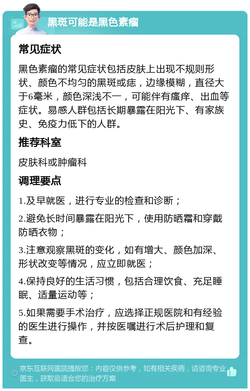 黑斑可能是黑色素瘤 常见症状 黑色素瘤的常见症状包括皮肤上出现不规则形状、颜色不均匀的黑斑或痣，边缘模糊，直径大于6毫米，颜色深浅不一，可能伴有瘙痒、出血等症状。易感人群包括长期暴露在阳光下、有家族史、免疫力低下的人群。 推荐科室 皮肤科或肿瘤科 调理要点 1.及早就医，进行专业的检查和诊断； 2.避免长时间暴露在阳光下，使用防晒霜和穿戴防晒衣物； 3.注意观察黑斑的变化，如有增大、颜色加深、形状改变等情况，应立即就医； 4.保持良好的生活习惯，包括合理饮食、充足睡眠、适量运动等； 5.如果需要手术治疗，应选择正规医院和有经验的医生进行操作，并按医嘱进行术后护理和复查。