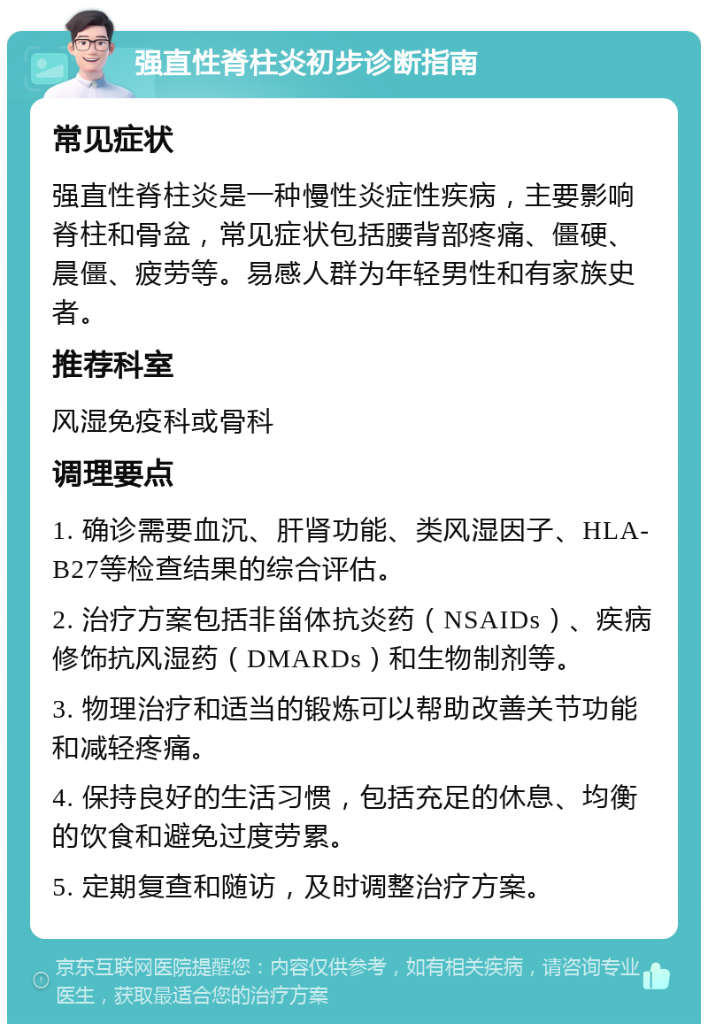 强直性脊柱炎初步诊断指南 常见症状 强直性脊柱炎是一种慢性炎症性疾病，主要影响脊柱和骨盆，常见症状包括腰背部疼痛、僵硬、晨僵、疲劳等。易感人群为年轻男性和有家族史者。 推荐科室 风湿免疫科或骨科 调理要点 1. 确诊需要血沉、肝肾功能、类风湿因子、HLA-B27等检查结果的综合评估。 2. 治疗方案包括非甾体抗炎药（NSAIDs）、疾病修饰抗风湿药（DMARDs）和生物制剂等。 3. 物理治疗和适当的锻炼可以帮助改善关节功能和减轻疼痛。 4. 保持良好的生活习惯，包括充足的休息、均衡的饮食和避免过度劳累。 5. 定期复查和随访，及时调整治疗方案。