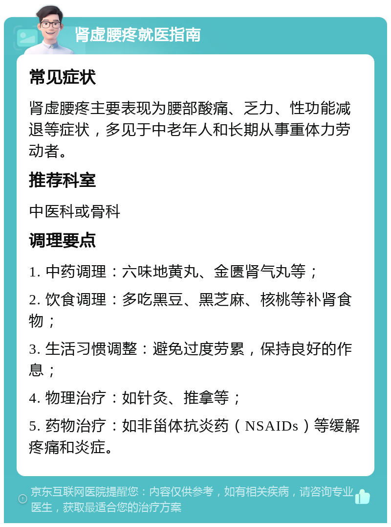 肾虚腰疼就医指南 常见症状 肾虚腰疼主要表现为腰部酸痛、乏力、性功能减退等症状，多见于中老年人和长期从事重体力劳动者。 推荐科室 中医科或骨科 调理要点 1. 中药调理：六味地黄丸、金匮肾气丸等； 2. 饮食调理：多吃黑豆、黑芝麻、核桃等补肾食物； 3. 生活习惯调整：避免过度劳累，保持良好的作息； 4. 物理治疗：如针灸、推拿等； 5. 药物治疗：如非甾体抗炎药（NSAIDs）等缓解疼痛和炎症。