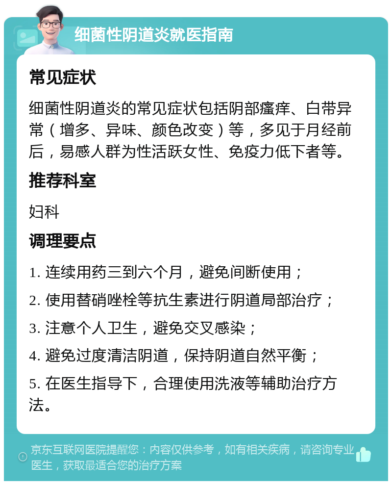 细菌性阴道炎就医指南 常见症状 细菌性阴道炎的常见症状包括阴部瘙痒、白带异常（增多、异味、颜色改变）等，多见于月经前后，易感人群为性活跃女性、免疫力低下者等。 推荐科室 妇科 调理要点 1. 连续用药三到六个月，避免间断使用； 2. 使用替硝唑栓等抗生素进行阴道局部治疗； 3. 注意个人卫生，避免交叉感染； 4. 避免过度清洁阴道，保持阴道自然平衡； 5. 在医生指导下，合理使用洗液等辅助治疗方法。