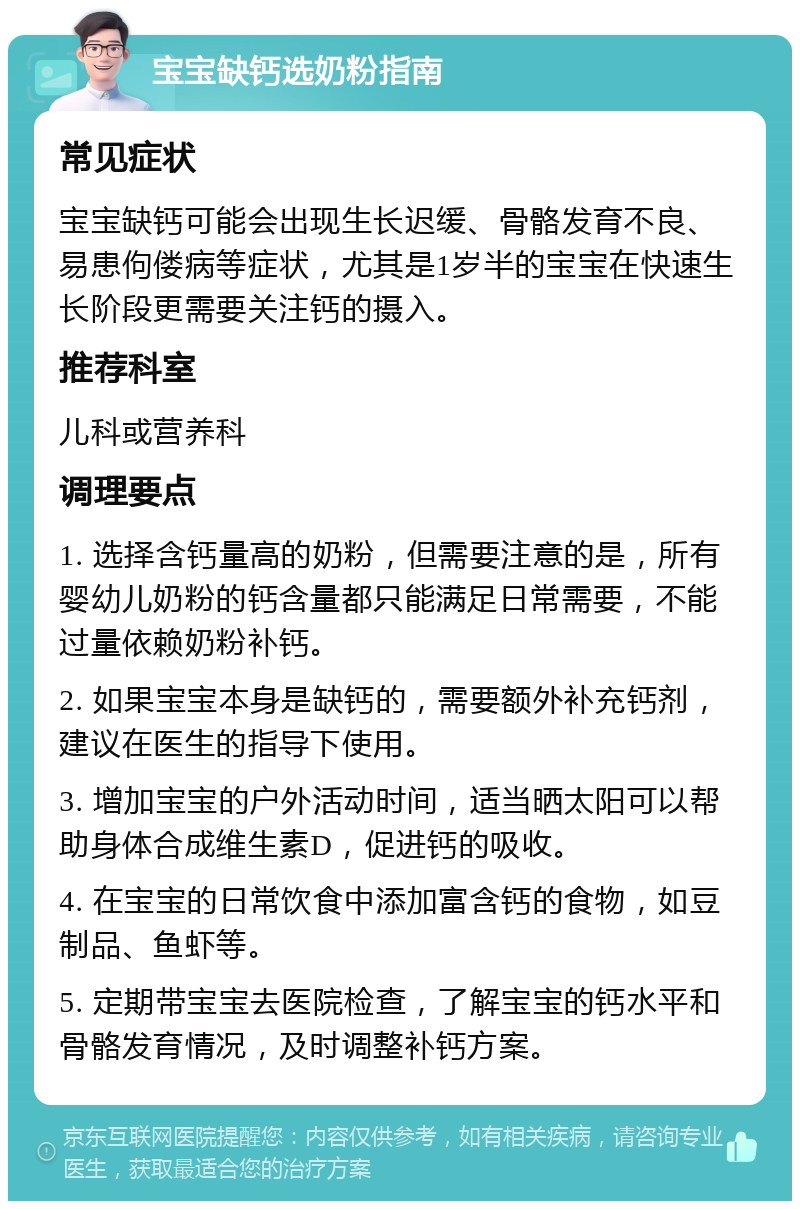 宝宝缺钙选奶粉指南 常见症状 宝宝缺钙可能会出现生长迟缓、骨骼发育不良、易患佝偻病等症状，尤其是1岁半的宝宝在快速生长阶段更需要关注钙的摄入。 推荐科室 儿科或营养科 调理要点 1. 选择含钙量高的奶粉，但需要注意的是，所有婴幼儿奶粉的钙含量都只能满足日常需要，不能过量依赖奶粉补钙。 2. 如果宝宝本身是缺钙的，需要额外补充钙剂，建议在医生的指导下使用。 3. 增加宝宝的户外活动时间，适当晒太阳可以帮助身体合成维生素D，促进钙的吸收。 4. 在宝宝的日常饮食中添加富含钙的食物，如豆制品、鱼虾等。 5. 定期带宝宝去医院检查，了解宝宝的钙水平和骨骼发育情况，及时调整补钙方案。