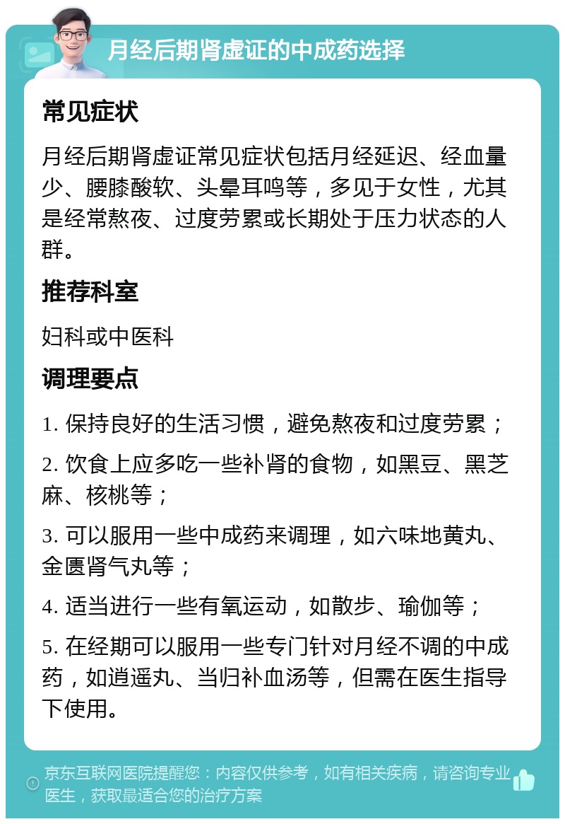 月经后期肾虚证的中成药选择 常见症状 月经后期肾虚证常见症状包括月经延迟、经血量少、腰膝酸软、头晕耳鸣等，多见于女性，尤其是经常熬夜、过度劳累或长期处于压力状态的人群。 推荐科室 妇科或中医科 调理要点 1. 保持良好的生活习惯，避免熬夜和过度劳累； 2. 饮食上应多吃一些补肾的食物，如黑豆、黑芝麻、核桃等； 3. 可以服用一些中成药来调理，如六味地黄丸、金匮肾气丸等； 4. 适当进行一些有氧运动，如散步、瑜伽等； 5. 在经期可以服用一些专门针对月经不调的中成药，如逍遥丸、当归补血汤等，但需在医生指导下使用。