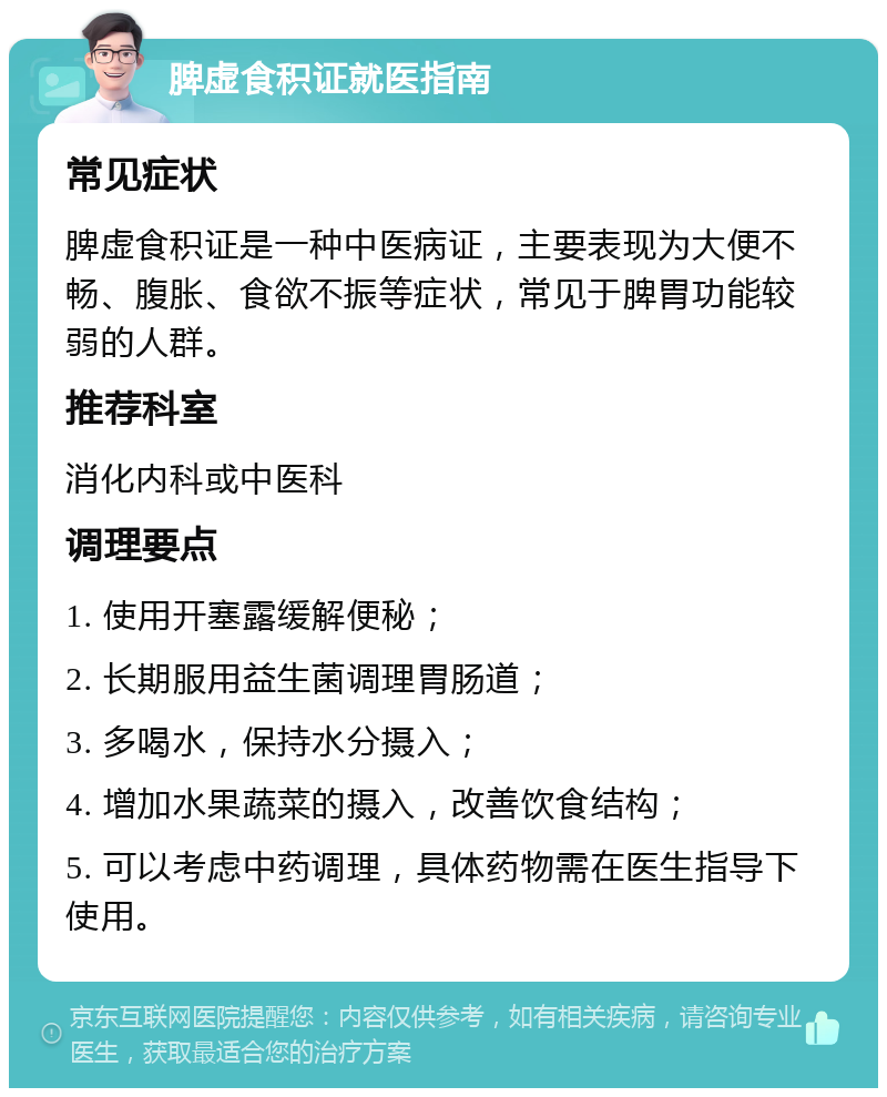 脾虚食积证就医指南 常见症状 脾虚食积证是一种中医病证，主要表现为大便不畅、腹胀、食欲不振等症状，常见于脾胃功能较弱的人群。 推荐科室 消化内科或中医科 调理要点 1. 使用开塞露缓解便秘； 2. 长期服用益生菌调理胃肠道； 3. 多喝水，保持水分摄入； 4. 增加水果蔬菜的摄入，改善饮食结构； 5. 可以考虑中药调理，具体药物需在医生指导下使用。