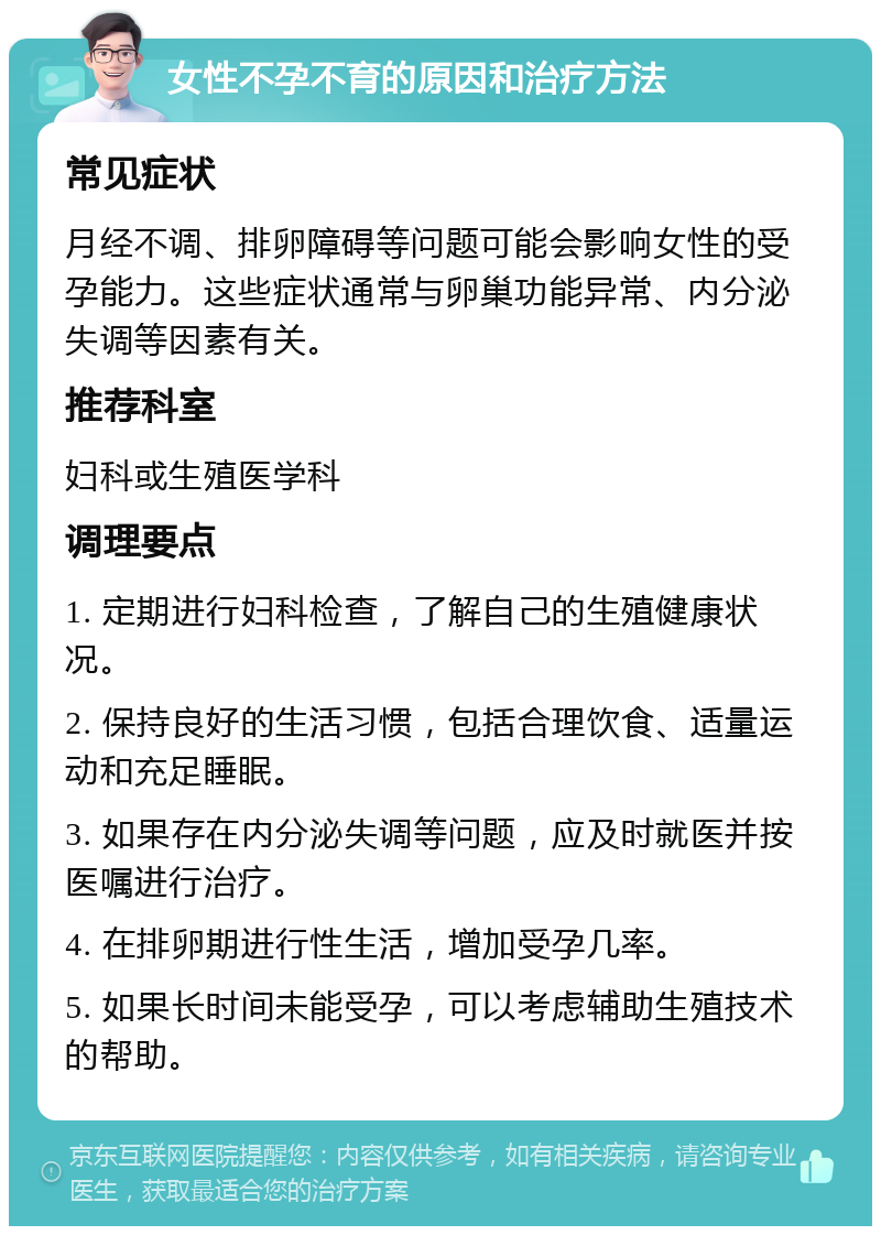 女性不孕不育的原因和治疗方法 常见症状 月经不调、排卵障碍等问题可能会影响女性的受孕能力。这些症状通常与卵巢功能异常、内分泌失调等因素有关。 推荐科室 妇科或生殖医学科 调理要点 1. 定期进行妇科检查，了解自己的生殖健康状况。 2. 保持良好的生活习惯，包括合理饮食、适量运动和充足睡眠。 3. 如果存在内分泌失调等问题，应及时就医并按医嘱进行治疗。 4. 在排卵期进行性生活，增加受孕几率。 5. 如果长时间未能受孕，可以考虑辅助生殖技术的帮助。