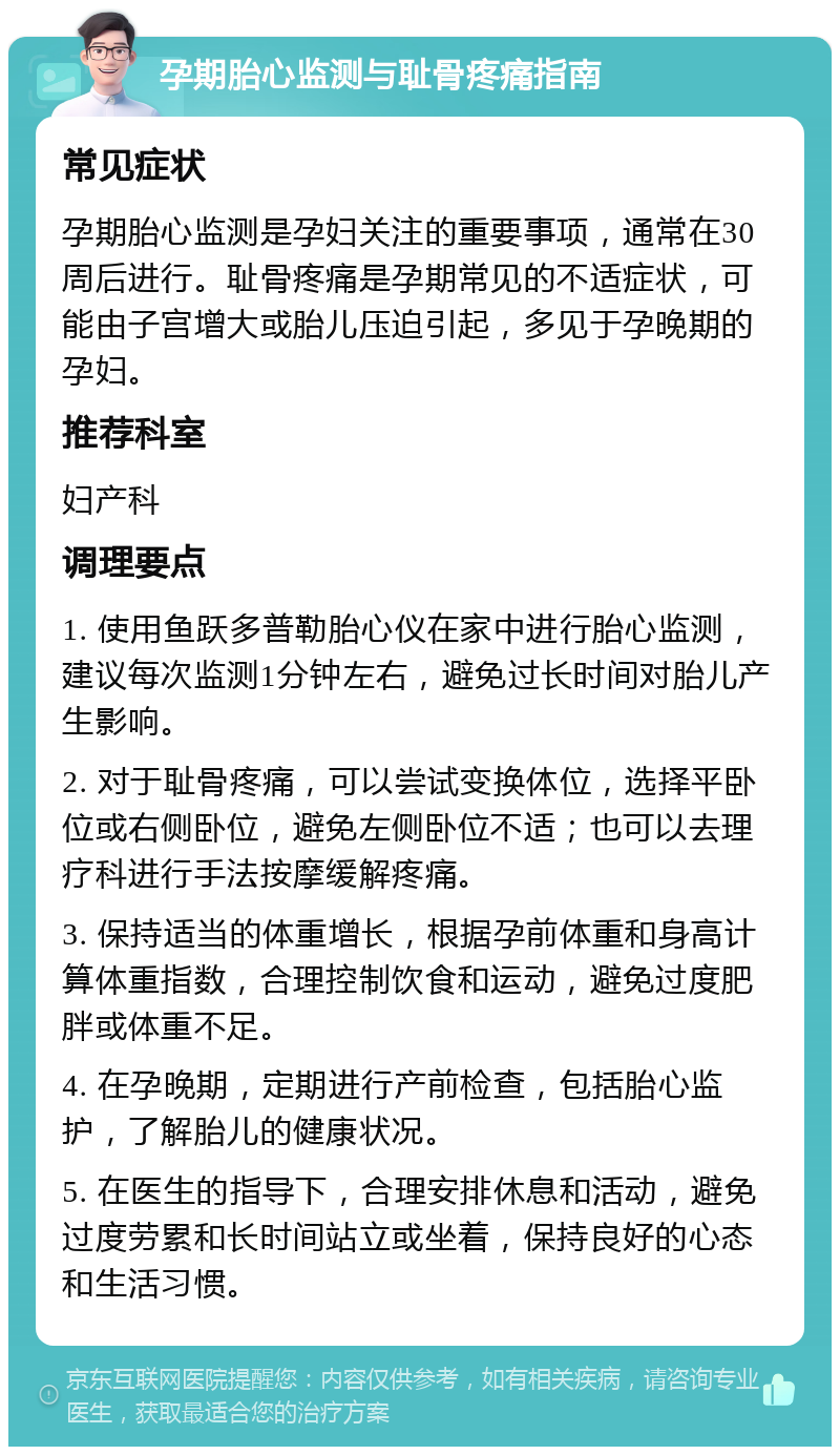 孕期胎心监测与耻骨疼痛指南 常见症状 孕期胎心监测是孕妇关注的重要事项，通常在30周后进行。耻骨疼痛是孕期常见的不适症状，可能由子宫增大或胎儿压迫引起，多见于孕晚期的孕妇。 推荐科室 妇产科 调理要点 1. 使用鱼跃多普勒胎心仪在家中进行胎心监测，建议每次监测1分钟左右，避免过长时间对胎儿产生影响。 2. 对于耻骨疼痛，可以尝试变换体位，选择平卧位或右侧卧位，避免左侧卧位不适；也可以去理疗科进行手法按摩缓解疼痛。 3. 保持适当的体重增长，根据孕前体重和身高计算体重指数，合理控制饮食和运动，避免过度肥胖或体重不足。 4. 在孕晚期，定期进行产前检查，包括胎心监护，了解胎儿的健康状况。 5. 在医生的指导下，合理安排休息和活动，避免过度劳累和长时间站立或坐着，保持良好的心态和生活习惯。