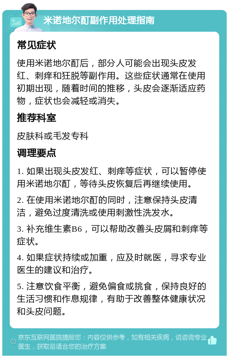 米诺地尔酊副作用处理指南 常见症状 使用米诺地尔酊后，部分人可能会出现头皮发红、刺痒和狂脱等副作用。这些症状通常在使用初期出现，随着时间的推移，头皮会逐渐适应药物，症状也会减轻或消失。 推荐科室 皮肤科或毛发专科 调理要点 1. 如果出现头皮发红、刺痒等症状，可以暂停使用米诺地尔酊，等待头皮恢复后再继续使用。 2. 在使用米诺地尔酊的同时，注意保持头皮清洁，避免过度清洗或使用刺激性洗发水。 3. 补充维生素B6，可以帮助改善头皮屑和刺痒等症状。 4. 如果症状持续或加重，应及时就医，寻求专业医生的建议和治疗。 5. 注意饮食平衡，避免偏食或挑食，保持良好的生活习惯和作息规律，有助于改善整体健康状况和头皮问题。