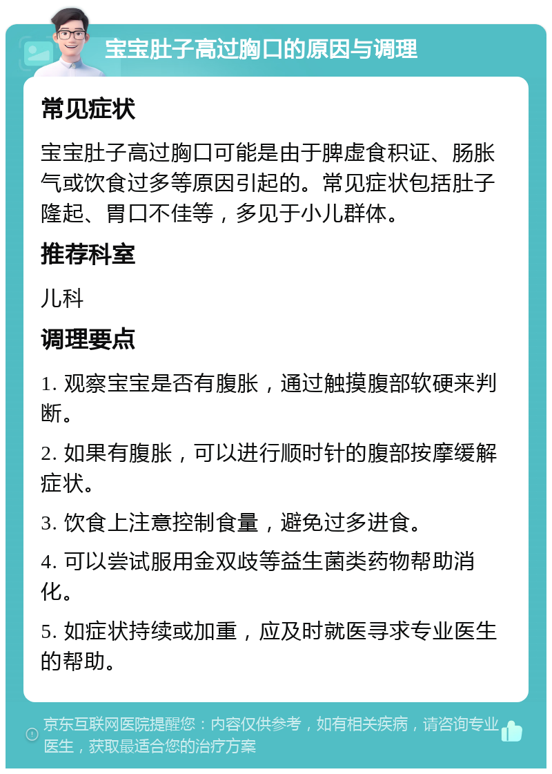 宝宝肚子高过胸口的原因与调理 常见症状 宝宝肚子高过胸口可能是由于脾虚食积证、肠胀气或饮食过多等原因引起的。常见症状包括肚子隆起、胃口不佳等，多见于小儿群体。 推荐科室 儿科 调理要点 1. 观察宝宝是否有腹胀，通过触摸腹部软硬来判断。 2. 如果有腹胀，可以进行顺时针的腹部按摩缓解症状。 3. 饮食上注意控制食量，避免过多进食。 4. 可以尝试服用金双歧等益生菌类药物帮助消化。 5. 如症状持续或加重，应及时就医寻求专业医生的帮助。