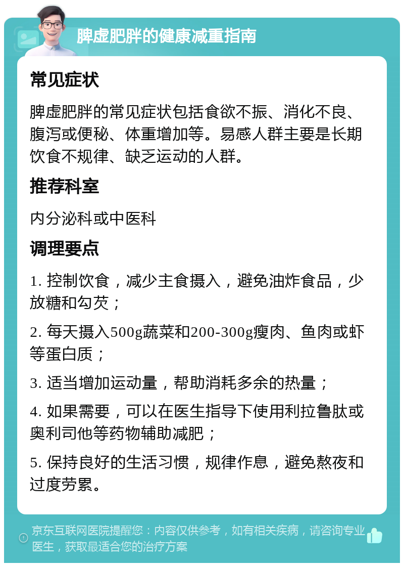 脾虚肥胖的健康减重指南 常见症状 脾虚肥胖的常见症状包括食欲不振、消化不良、腹泻或便秘、体重增加等。易感人群主要是长期饮食不规律、缺乏运动的人群。 推荐科室 内分泌科或中医科 调理要点 1. 控制饮食，减少主食摄入，避免油炸食品，少放糖和勾芡； 2. 每天摄入500g蔬菜和200-300g瘦肉、鱼肉或虾等蛋白质； 3. 适当增加运动量，帮助消耗多余的热量； 4. 如果需要，可以在医生指导下使用利拉鲁肽或奥利司他等药物辅助减肥； 5. 保持良好的生活习惯，规律作息，避免熬夜和过度劳累。