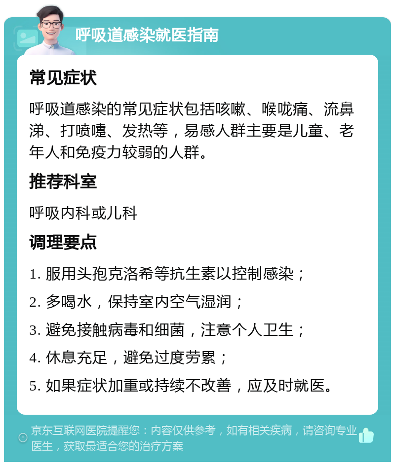 呼吸道感染就医指南 常见症状 呼吸道感染的常见症状包括咳嗽、喉咙痛、流鼻涕、打喷嚏、发热等，易感人群主要是儿童、老年人和免疫力较弱的人群。 推荐科室 呼吸内科或儿科 调理要点 1. 服用头孢克洛希等抗生素以控制感染； 2. 多喝水，保持室内空气湿润； 3. 避免接触病毒和细菌，注意个人卫生； 4. 休息充足，避免过度劳累； 5. 如果症状加重或持续不改善，应及时就医。