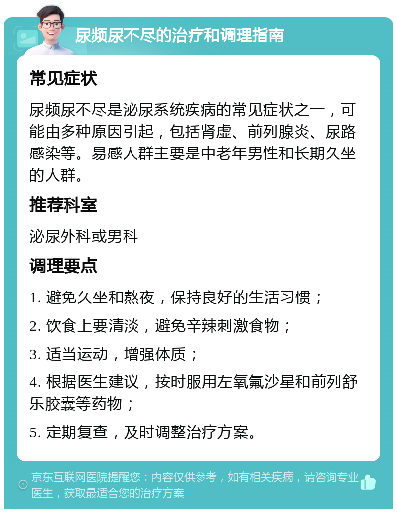 尿频尿不尽的治疗和调理指南 常见症状 尿频尿不尽是泌尿系统疾病的常见症状之一，可能由多种原因引起，包括肾虚、前列腺炎、尿路感染等。易感人群主要是中老年男性和长期久坐的人群。 推荐科室 泌尿外科或男科 调理要点 1. 避免久坐和熬夜，保持良好的生活习惯； 2. 饮食上要清淡，避免辛辣刺激食物； 3. 适当运动，增强体质； 4. 根据医生建议，按时服用左氧氟沙星和前列舒乐胶囊等药物； 5. 定期复查，及时调整治疗方案。