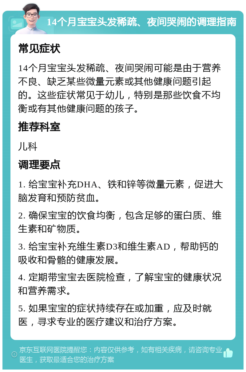 14个月宝宝头发稀疏、夜间哭闹的调理指南 常见症状 14个月宝宝头发稀疏、夜间哭闹可能是由于营养不良、缺乏某些微量元素或其他健康问题引起的。这些症状常见于幼儿，特别是那些饮食不均衡或有其他健康问题的孩子。 推荐科室 儿科 调理要点 1. 给宝宝补充DHA、铁和锌等微量元素，促进大脑发育和预防贫血。 2. 确保宝宝的饮食均衡，包含足够的蛋白质、维生素和矿物质。 3. 给宝宝补充维生素D3和维生素AD，帮助钙的吸收和骨骼的健康发展。 4. 定期带宝宝去医院检查，了解宝宝的健康状况和营养需求。 5. 如果宝宝的症状持续存在或加重，应及时就医，寻求专业的医疗建议和治疗方案。