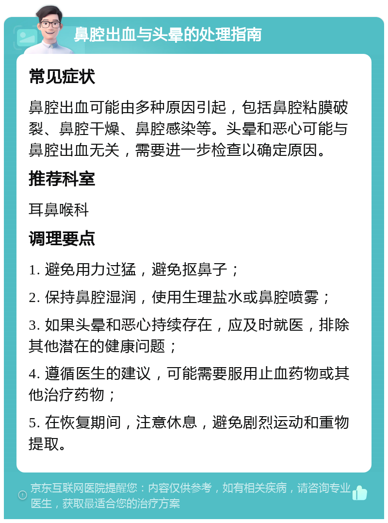 鼻腔出血与头晕的处理指南 常见症状 鼻腔出血可能由多种原因引起，包括鼻腔粘膜破裂、鼻腔干燥、鼻腔感染等。头晕和恶心可能与鼻腔出血无关，需要进一步检查以确定原因。 推荐科室 耳鼻喉科 调理要点 1. 避免用力过猛，避免抠鼻子； 2. 保持鼻腔湿润，使用生理盐水或鼻腔喷雾； 3. 如果头晕和恶心持续存在，应及时就医，排除其他潜在的健康问题； 4. 遵循医生的建议，可能需要服用止血药物或其他治疗药物； 5. 在恢复期间，注意休息，避免剧烈运动和重物提取。